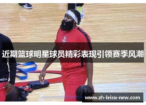 近期篮球明星球员精彩表现引领赛季风潮