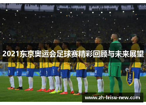 2021东京奥运会足球赛精彩回顾与未来展望 2021东京奥运会足球赛精彩回顾与未来展望